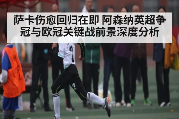 萨卡伤愈回归在即 阿森纳英超争冠与欧冠关键战前景深度分析