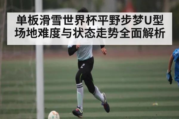 单板滑雪世界杯平野步梦U型场地难度与状态走势全面解析